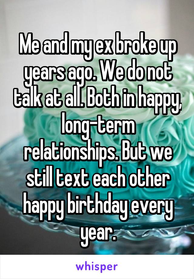 Me and my ex broke up years ago. We do not talk at all. Both in happy, long-term relationships. But we still text each other happy birthday every year.