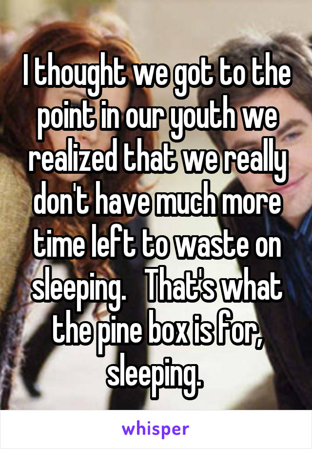 I thought we got to the point in our youth we realized that we really don't have much more time left to waste on sleeping.   That's what the pine box is for, sleeping. 