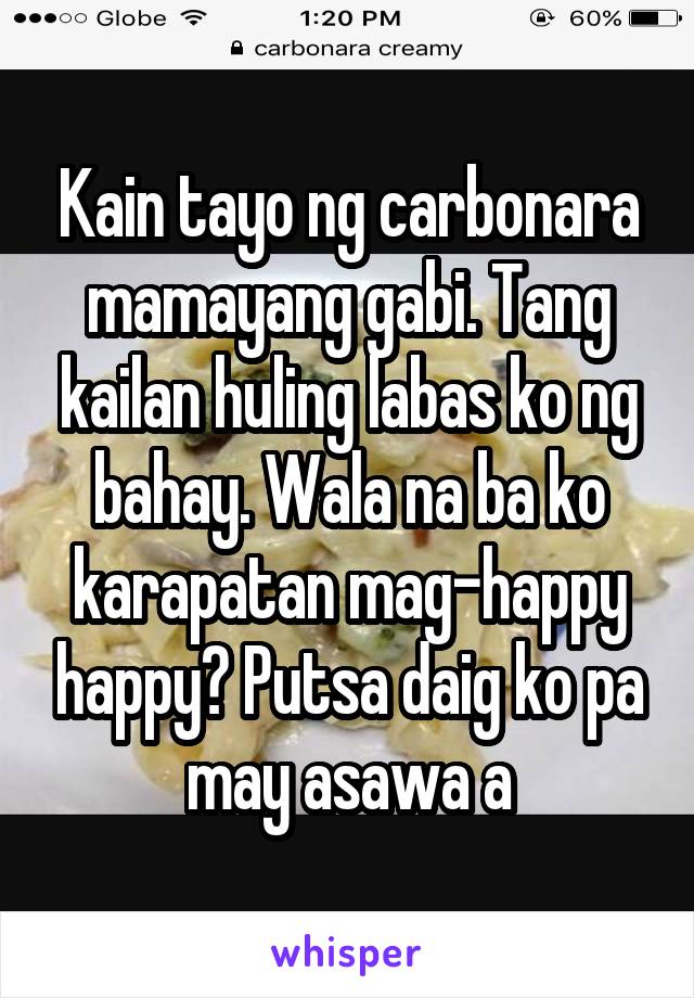 Kain tayo ng carbonara mamayang gabi. Tang kailan huling labas ko ng bahay. Wala na ba ko karapatan mag-happy happy? Putsa daig ko pa may asawa a