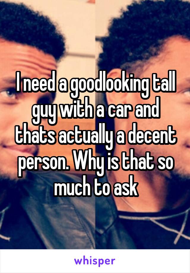 I need a goodlooking tall guy with a car and thats actually a decent person. Why is that so much to ask