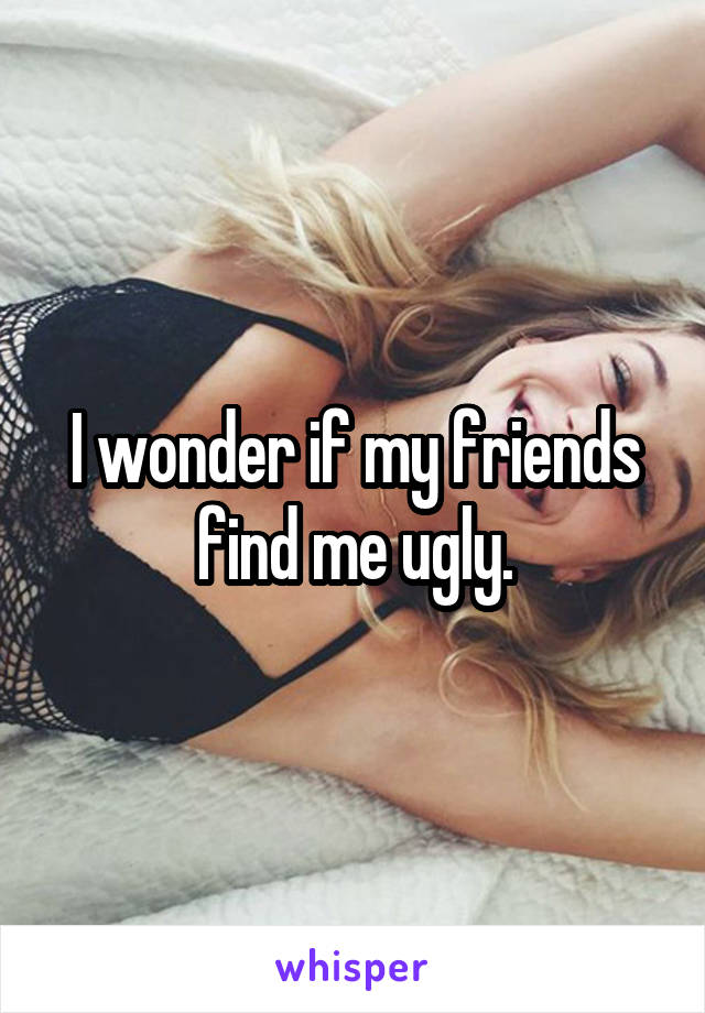 I wonder if my friends find me ugly.