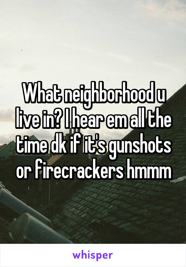 What neighborhood u live in? I hear em all the time dk if it's gunshots or firecrackers hmmm