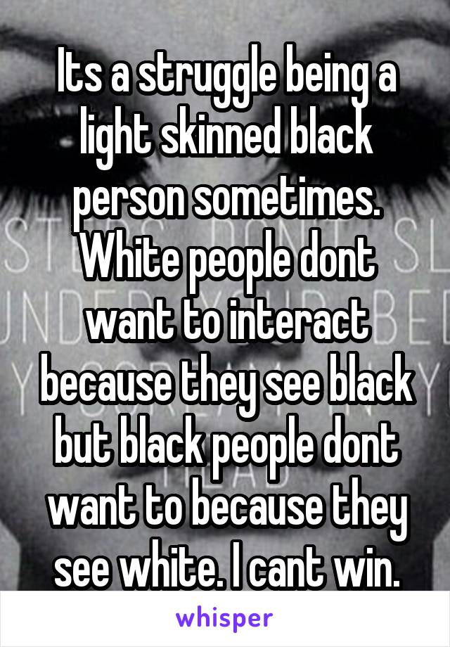 Its a struggle being a light skinned black person sometimes. White people dont want to interact because they see black but black people dont want to because they see white. I cant win.