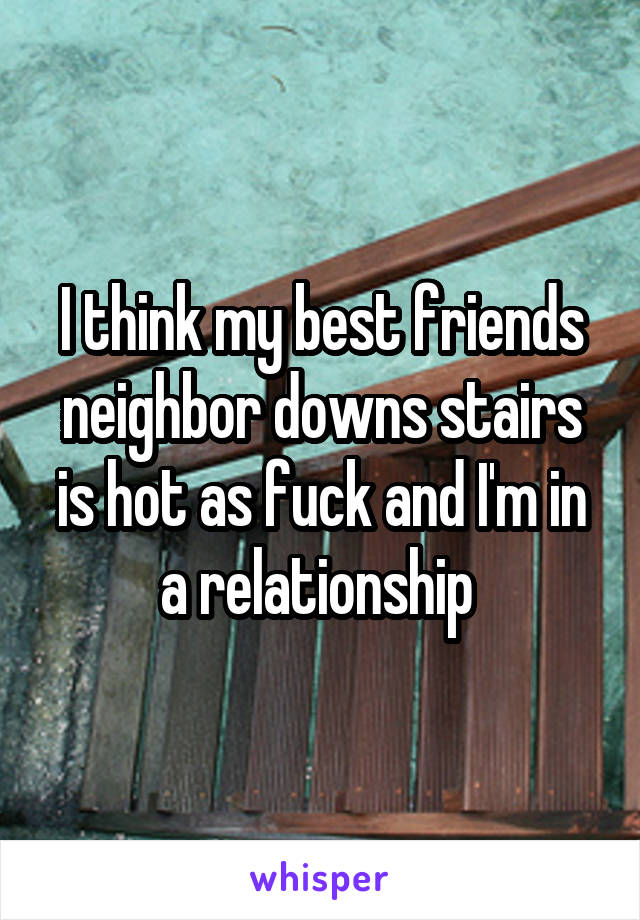 I think my best friends neighbor downs stairs is hot as fuck and I'm in a relationship 