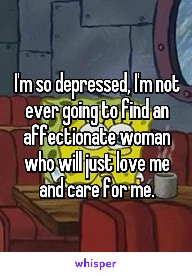 I'm so depressed, I'm not ever going to find an affectionate woman who will just love me and care for me.