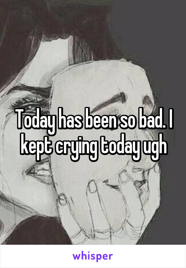 Today has been so bad. I kept crying today ugh