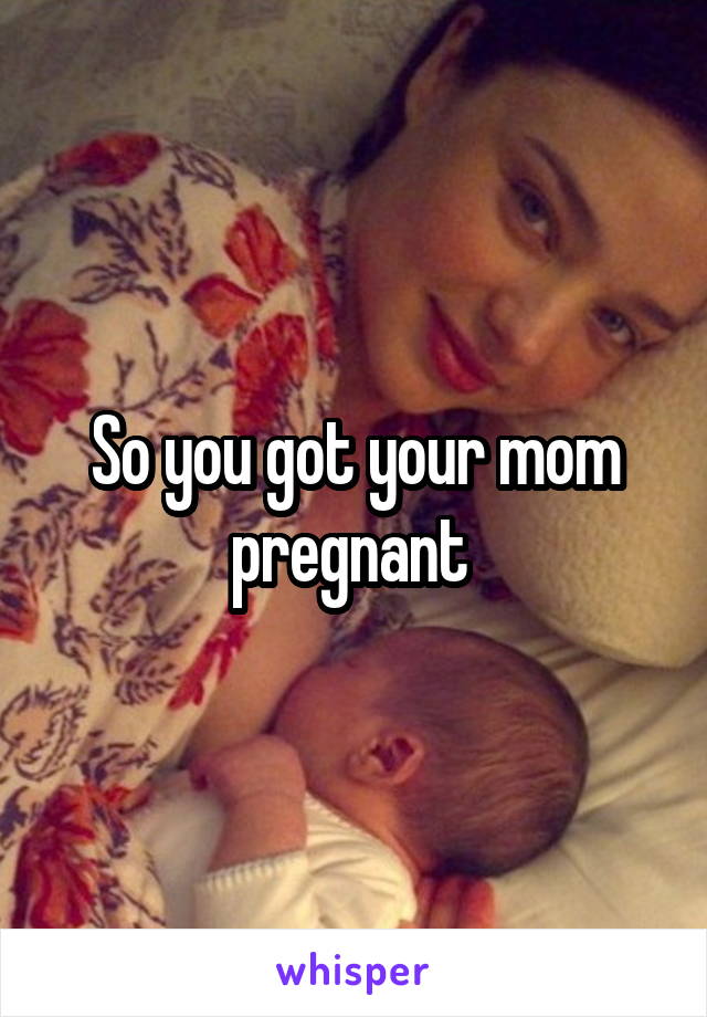 So you got your mom pregnant 