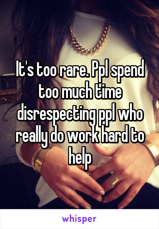 It's too rare. Ppl spend too much time disrespecting ppl who really do work hard to help