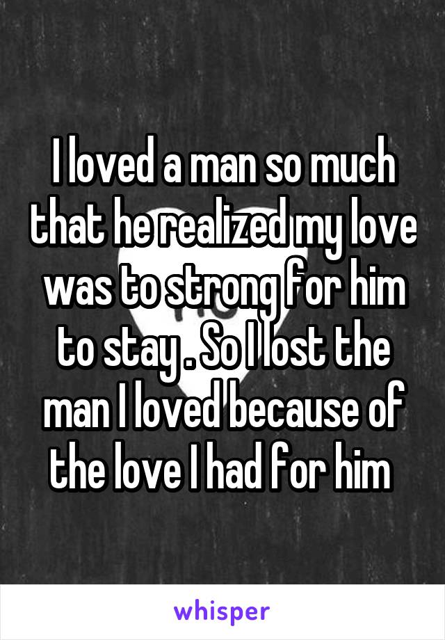 I loved a man so much that he realized my love was to strong for him to stay . So I lost the man I loved because of the love I had for him 