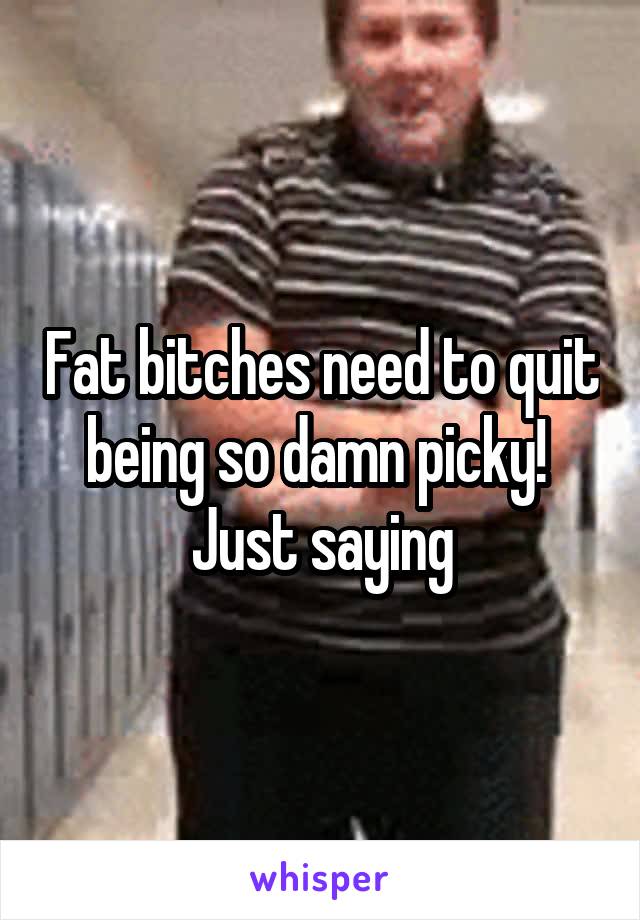 Fat bitches need to quit being so damn picky!  Just saying