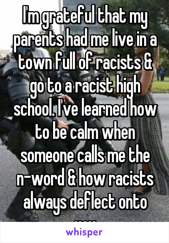 I'm grateful that my parents had me live in a town full of racists & go to a racist high school. I've learned how to be calm when someone calls me the n-word & how racists always deflect onto you