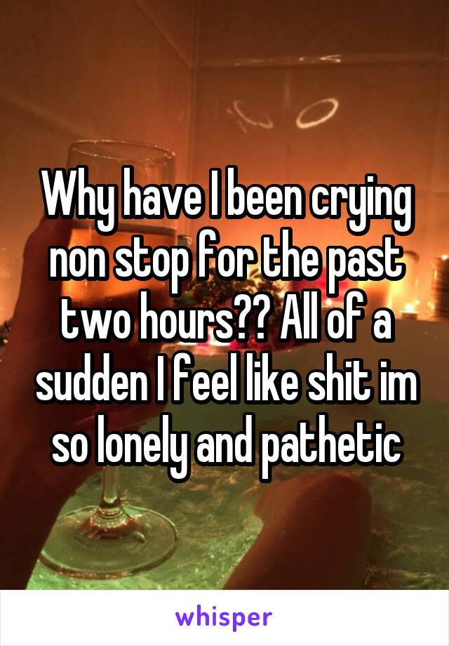 Why have I been crying non stop for the past two hours?? All of a sudden I feel like shit im so lonely and pathetic