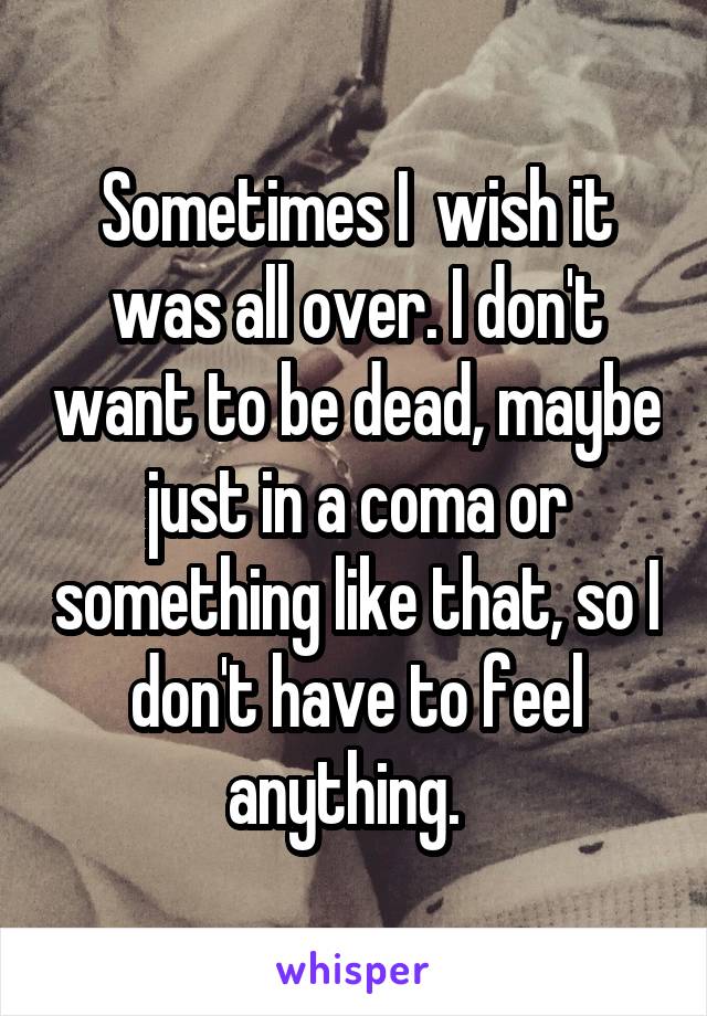 Sometimes I  wish it was all over. I don't want to be dead, maybe just in a coma or something like that, so I don't have to feel anything.  
