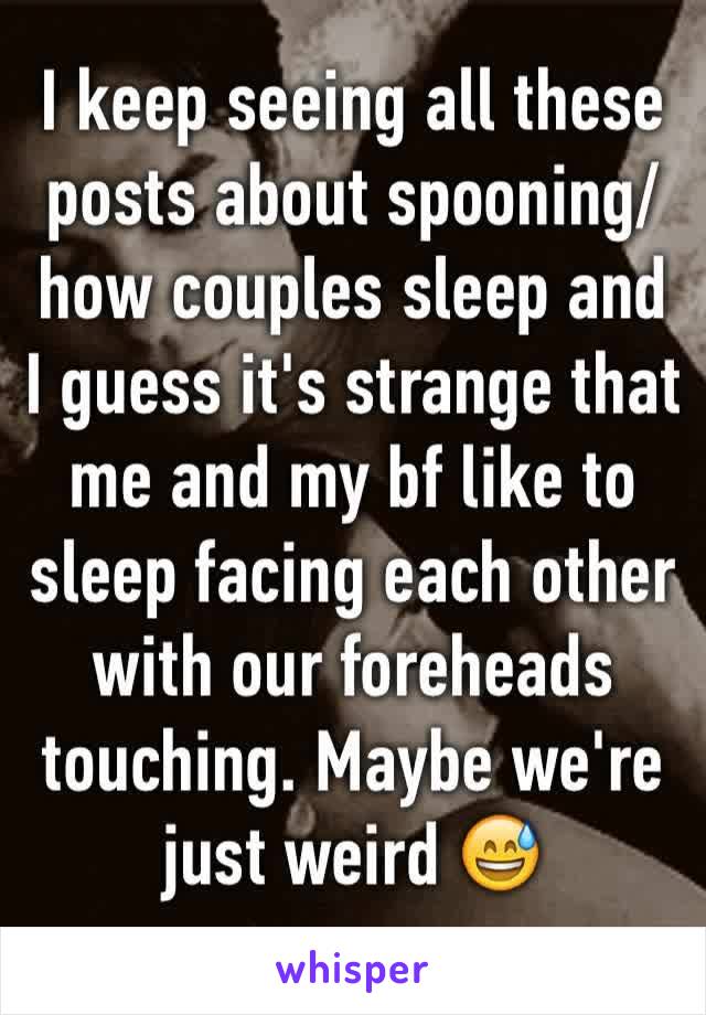 I keep seeing all these posts about spooning/ how couples sleep and I guess it's strange that me and my bf like to sleep facing each other with our foreheads touching. Maybe we're just weird ðŸ˜…