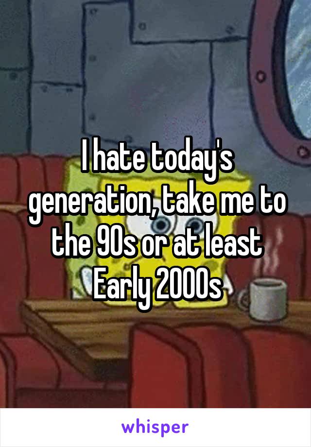 I hate today's generation, take me to the 90s or at least Early 2000s