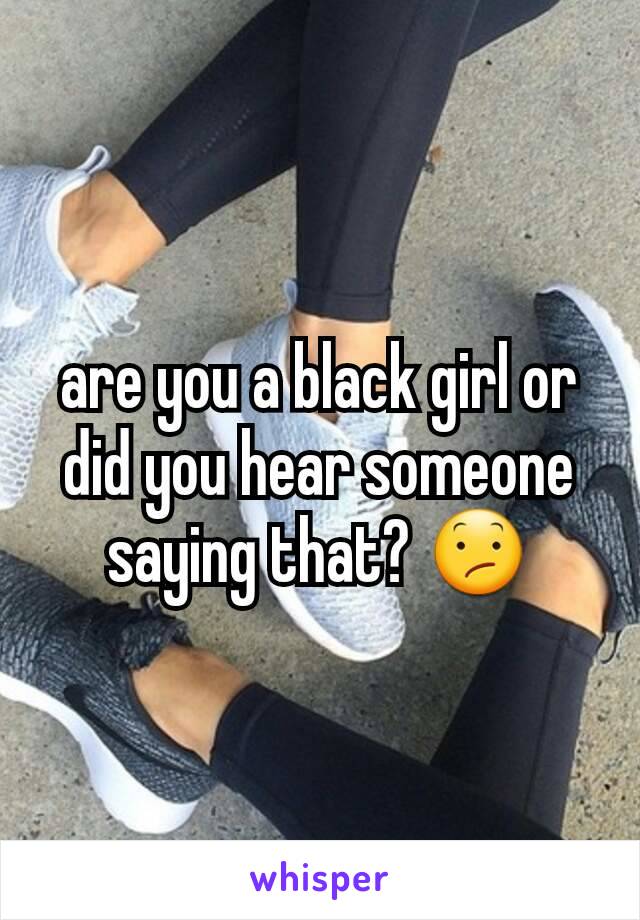are you a black girl or did you hear someone saying that? 😕