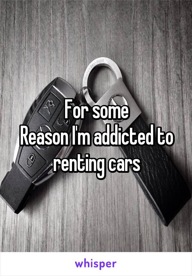 For some
Reason I'm addicted to renting cars