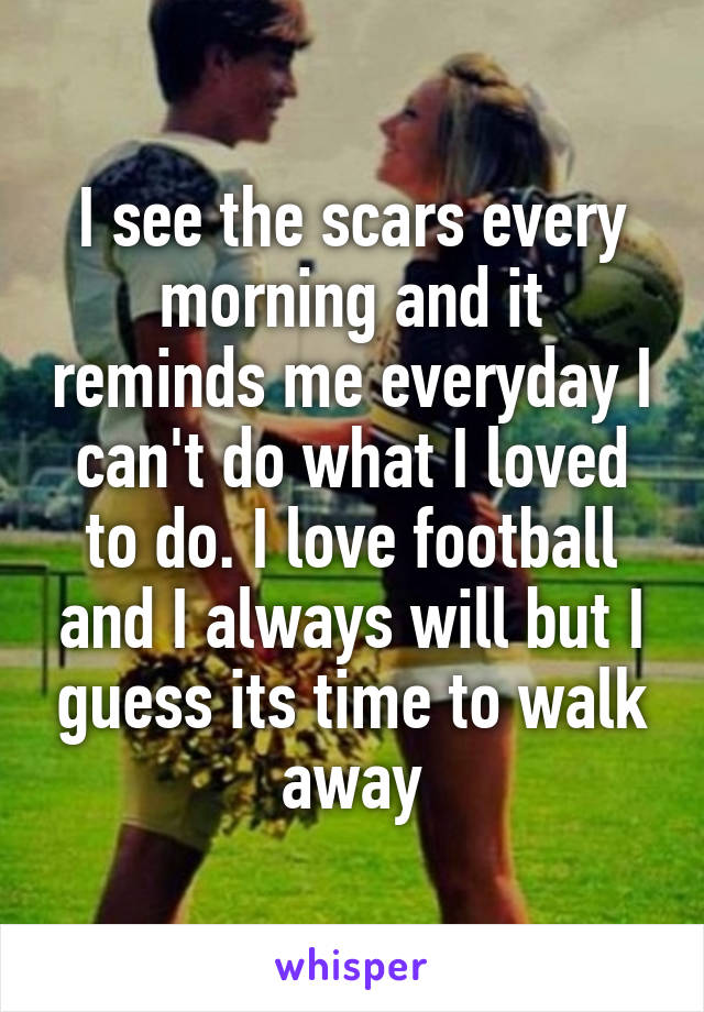 I see the scars every morning and it reminds me everyday I can't do what I loved to do. I love football and I always will but I guess its time to walk away