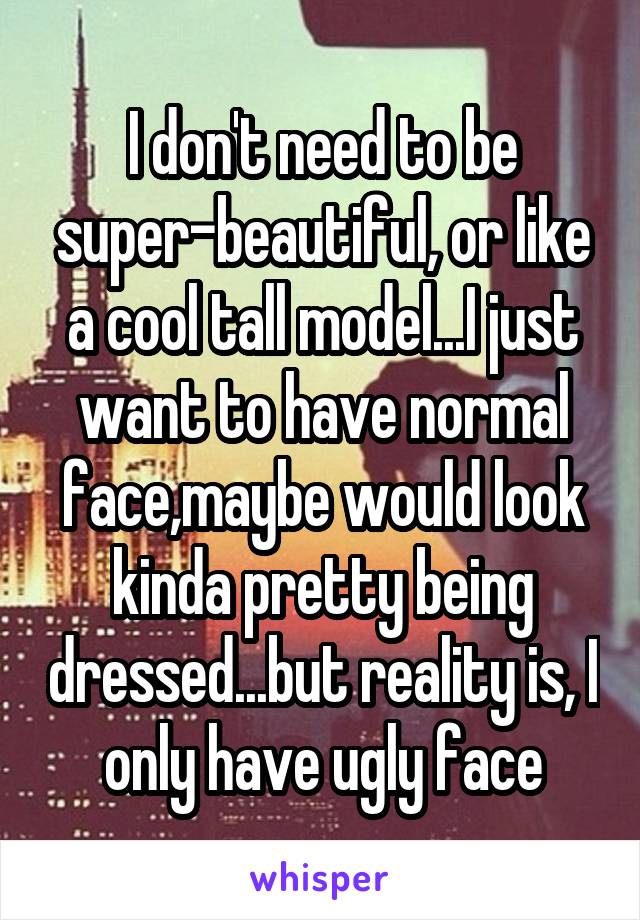 I don't need to be super-beautiful, or like a cool tall model...I just want to have normal face,maybe would look kinda pretty being dressed...but reality is, I only have ugly face