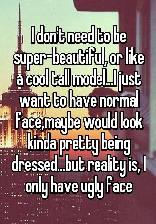 I don't need to be super-beautiful, or like a cool tall model...I just want to have normal face,maybe would look kinda pretty being dressed...but reality is, I only have ugly face