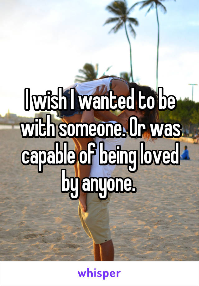 I wish I wanted to be with someone. Or was capable of being loved by anyone. 