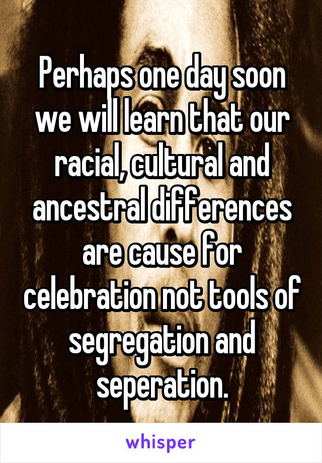 Perhaps one day soon we will learn that our racial, cultural and ancestral differences are cause for celebration not tools of segregation and seperation.