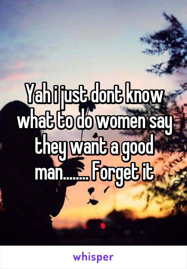 Yah i just dont know what to do women say they want a good man........ Forget it