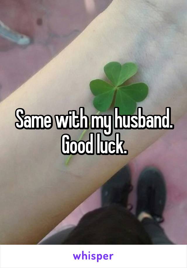 Same with my husband.
Good luck.