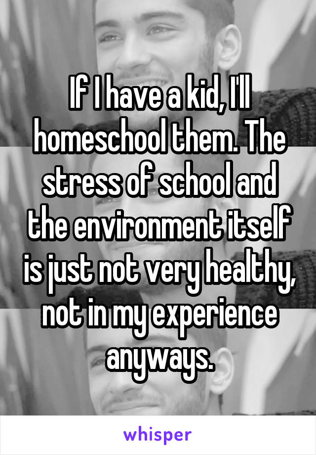 If I have a kid, I'll homeschool them. The stress of school and the environment itself is just not very healthy, not in my experience anyways.