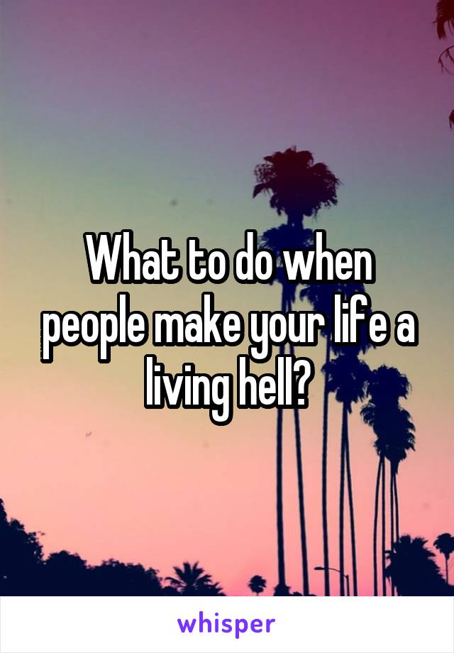 What to do when people make your life a living hell?