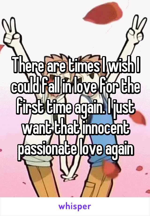 There are times I wish I could fall in love for the first time again. I just want that innocent passionate love again