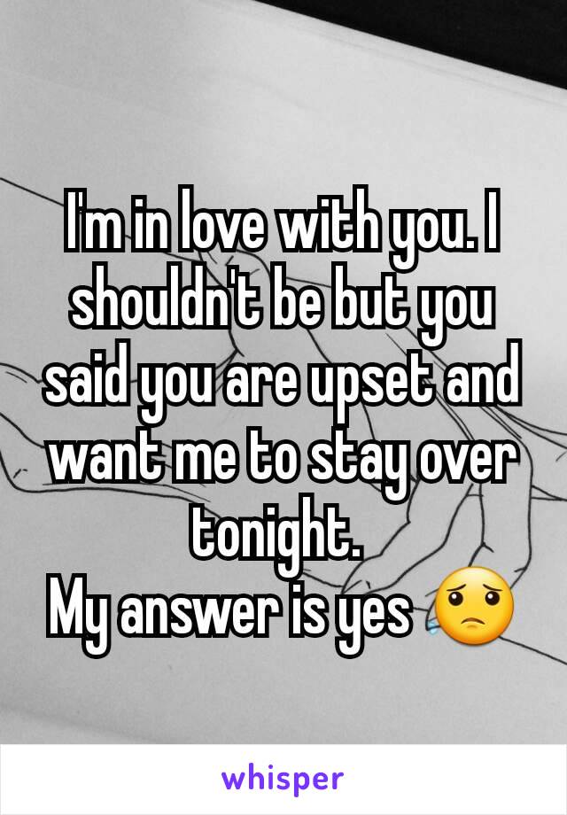 I'm in love with you. I shouldn't be but you said you are upset and want me to stay over tonight. 
My answer is yes 😟