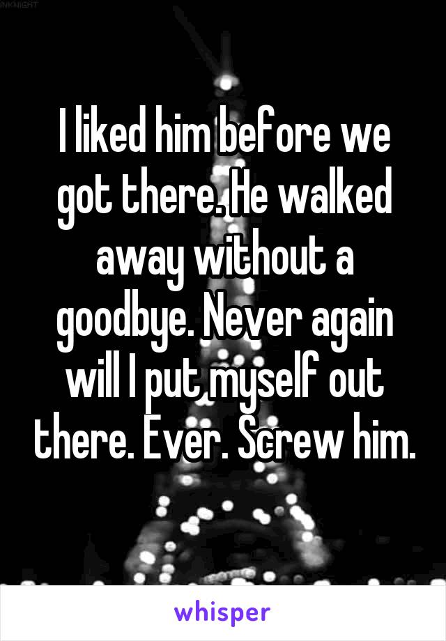 I liked him before we got there. He walked away without a goodbye. Never again will I put myself out there. Ever. Screw him. 