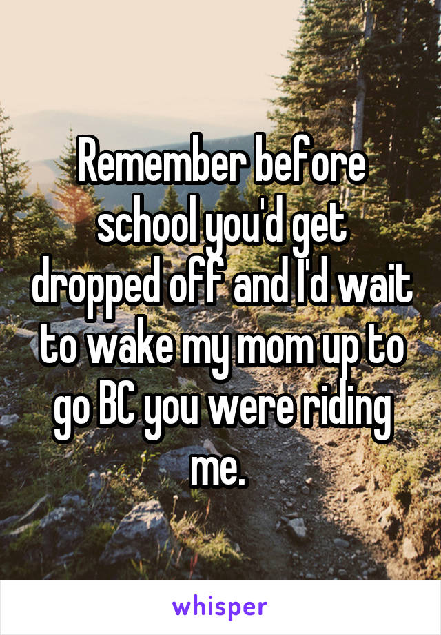 Remember before school you'd get dropped off and I'd wait to wake my mom up to go BC you were riding me. 