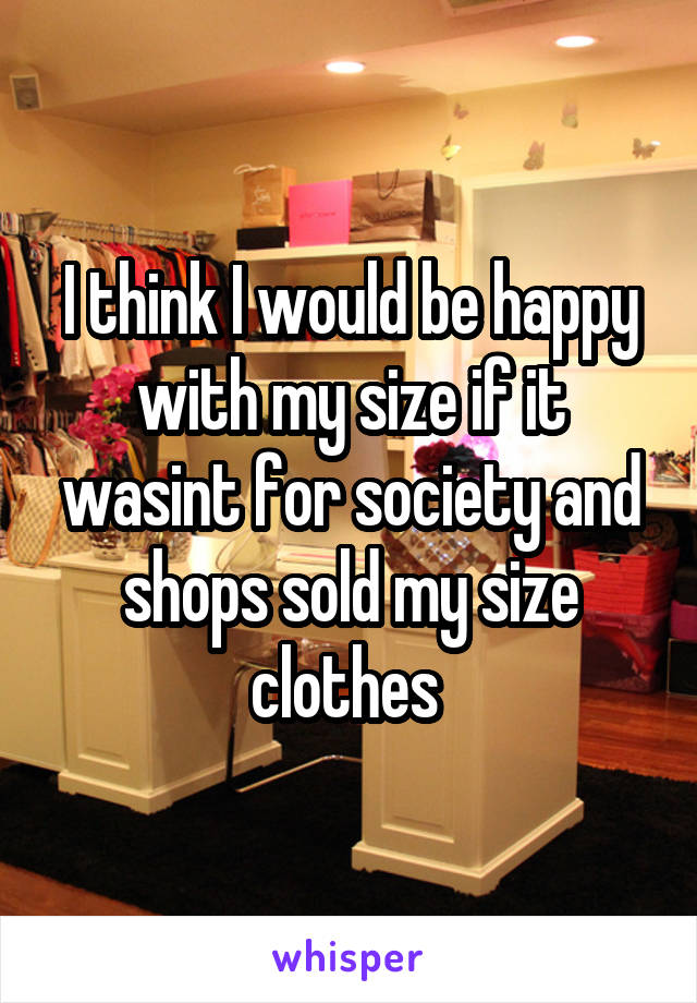 I think I would be happy with my size if it wasint for society and shops sold my size clothes 