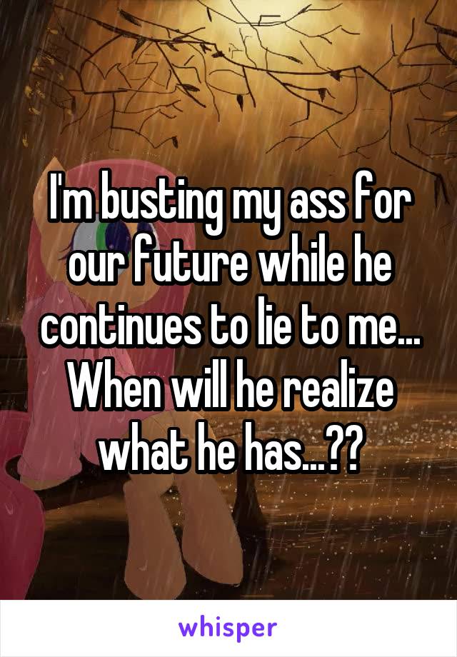 I'm busting my ass for our future while he continues to lie to me... When will he realize what he has...??