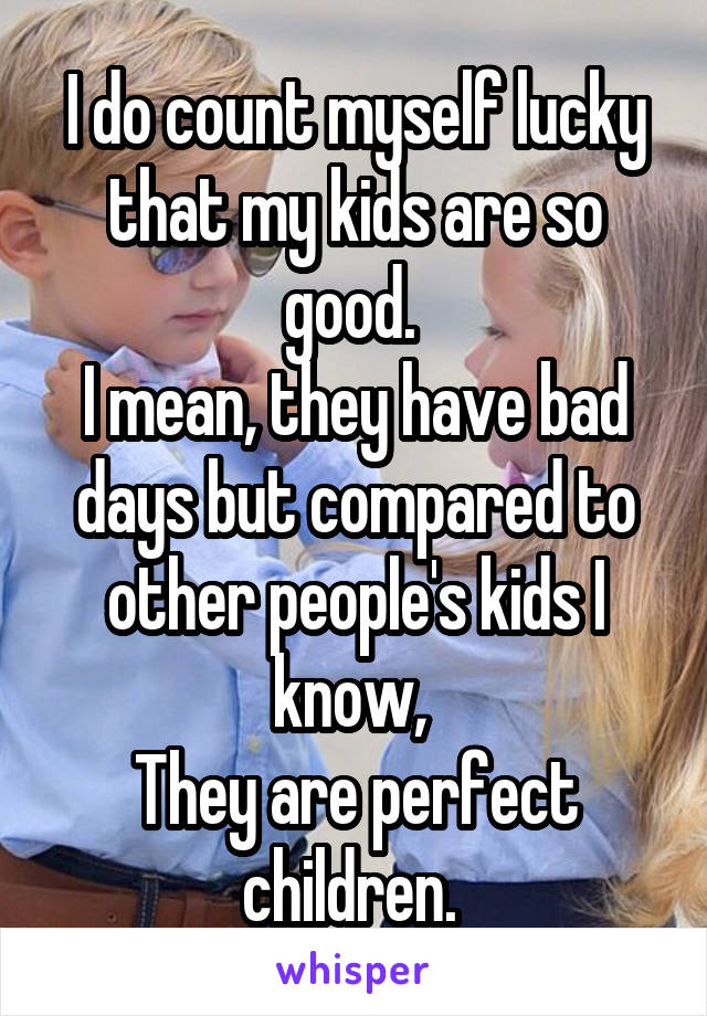 I do count myself lucky that my kids are so good. 
I mean, they have bad days but compared to other people's kids I know, 
They are perfect children. 