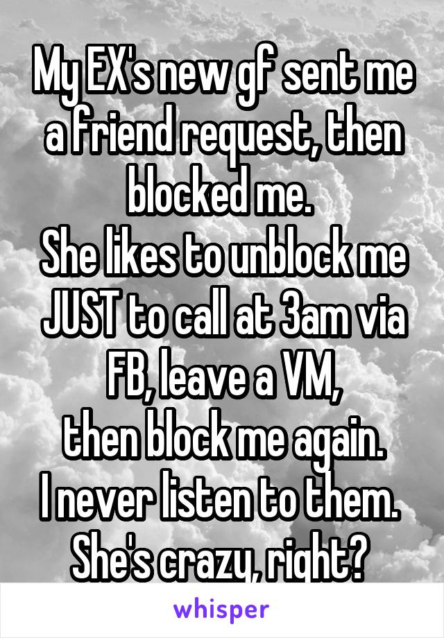 My EX's new gf sent me a friend request, then blocked me. 
She likes to unblock me JUST to call at 3am via FB, leave a VM,
 then block me again. 
I never listen to them. 
She's crazy, right? 