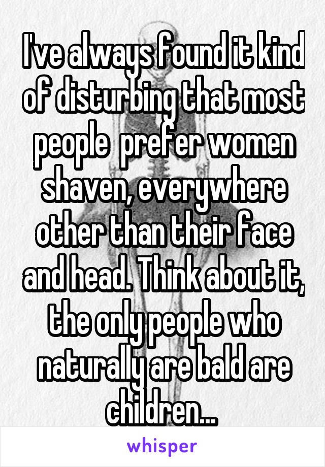 I've always found it kind of disturbing that most people  prefer women shaven, everywhere other than their face and head. Think about it, the only people who naturally are bald are children... 