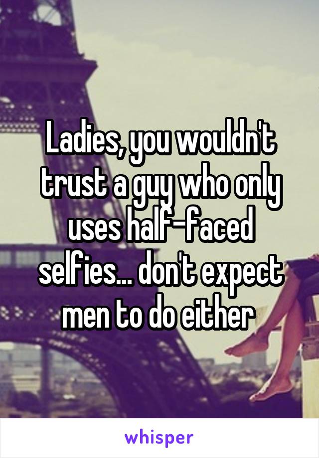 Ladies, you wouldn't trust a guy who only uses half-faced selfies... don't expect men to do either 