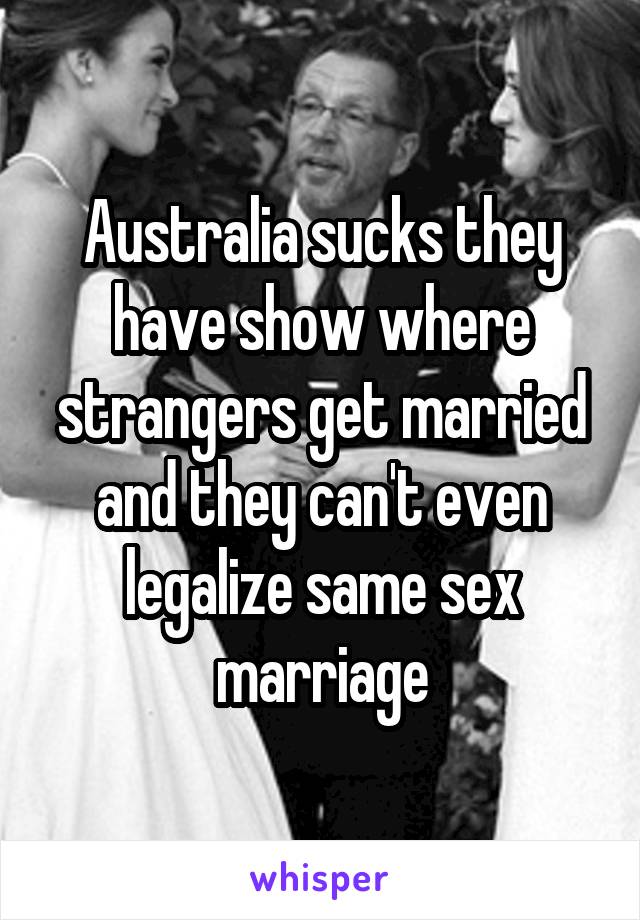 Australia sucks they have show where strangers get married and they can't even legalize same sex marriage