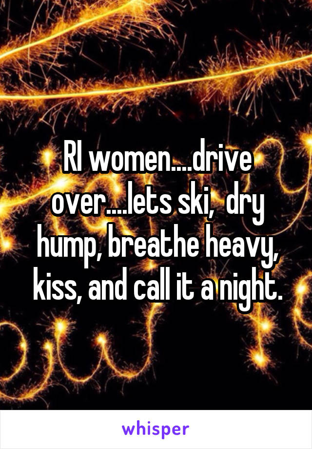 RI women....drive over....lets ski,  dry hump, breathe heavy, kiss, and call it a night.