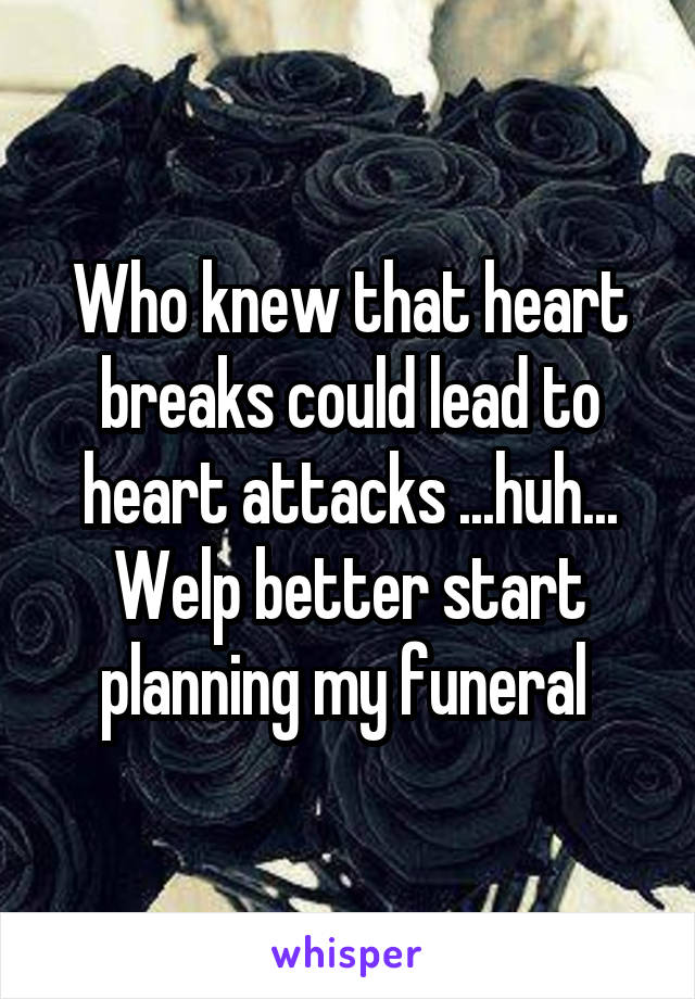 Who knew that heart breaks could lead to heart attacks ...huh... Welp better start planning my funeral 