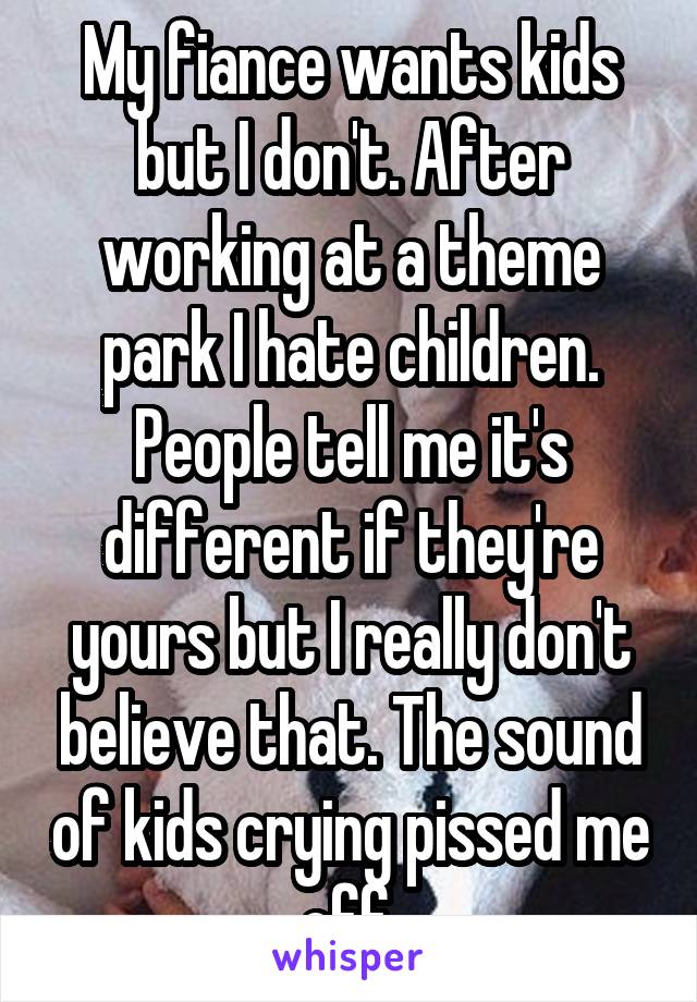 My fiance wants kids but I don't. After working at a theme park I hate children. People tell me it's different if they're yours but I really don't believe that. The sound of kids crying pissed me off.