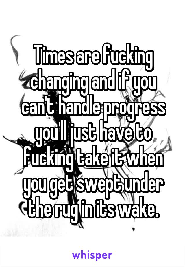 Times are fucking changing and if you can't handle progress you'll just have to fucking take it when you get swept under the rug in its wake.