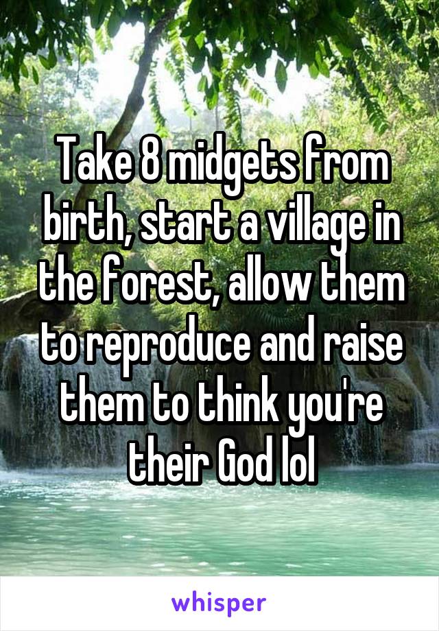 Take 8 midgets from birth, start a village in the forest, allow them to reproduce and raise them to think you're their God lol