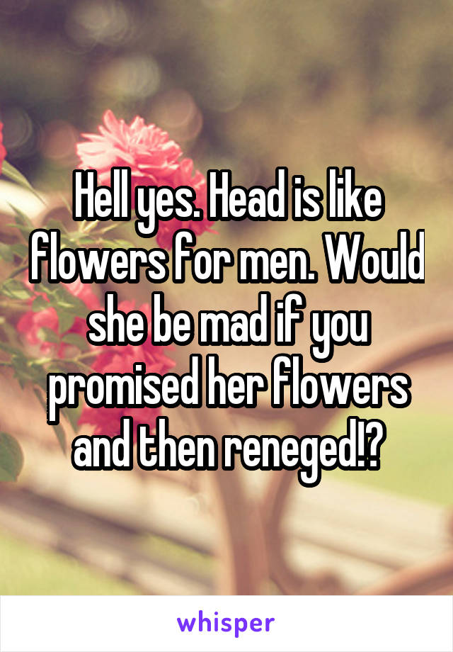 Hell yes. Head is like flowers for men. Would she be mad if you promised her flowers and then reneged!?