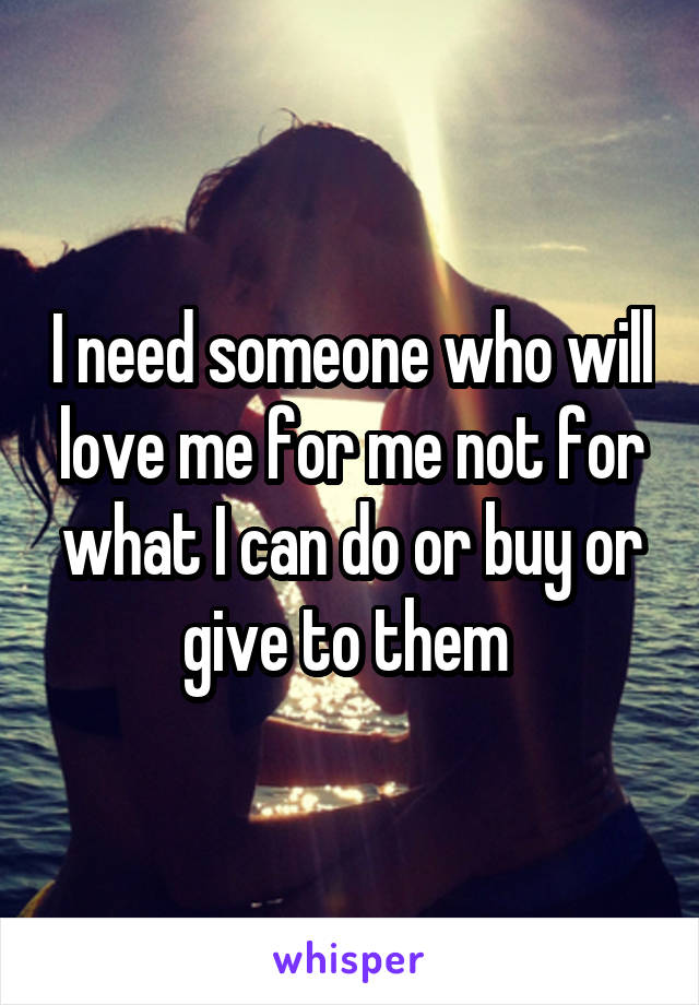 I need someone who will love me for me not for what I can do or buy or give to them 