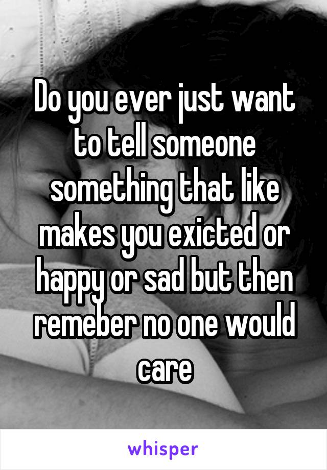 Do you ever just want to tell someone something that like makes you exicted or happy or sad but then remeber no one would care