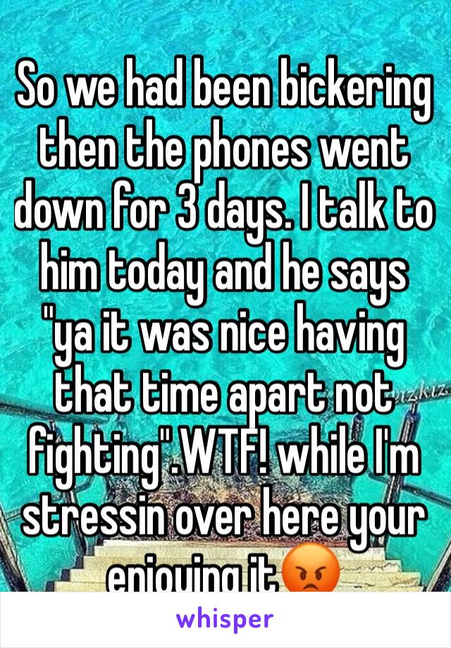 So we had been bickering then the phones went down for 3 days. I talk to him today and he says "ya it was nice having that time apart not fighting".WTF! while I'm stressin over here your enjoying it😡